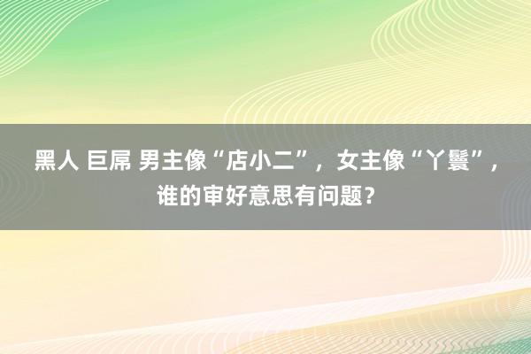 黑人 巨屌 男主像“店小二”，女主像“丫鬟”，谁的审好意思有问题？