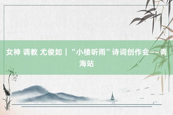 女神 调教 尤俊如｜“小楼听雨”诗词创作会——青海站