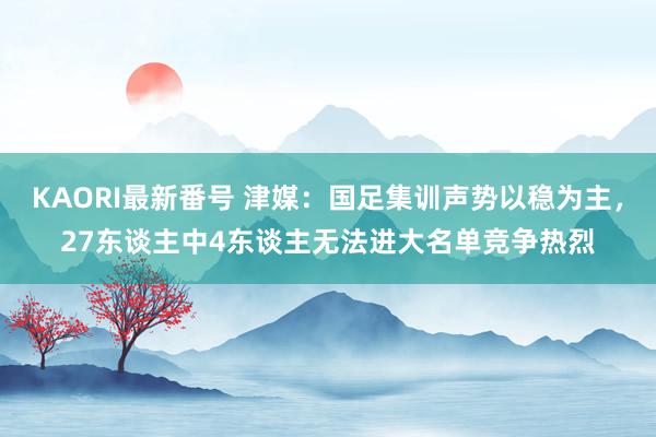 KAORI最新番号 津媒：国足集训声势以稳为主，27东谈主中4东谈主无法进大名单竞争热烈