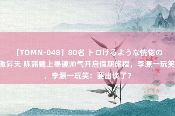 【TOMN-048】80名 トロけるような恍惚の表情 クンニ激昇天 陈蒲戴上墨镜帅气开启假期旅程，李源一玩笑：要出谈了？