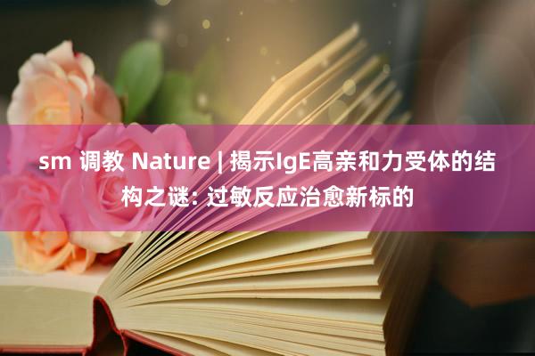 sm 调教 Nature | 揭示IgE高亲和力受体的结构之谜: 过敏反应治愈新标的