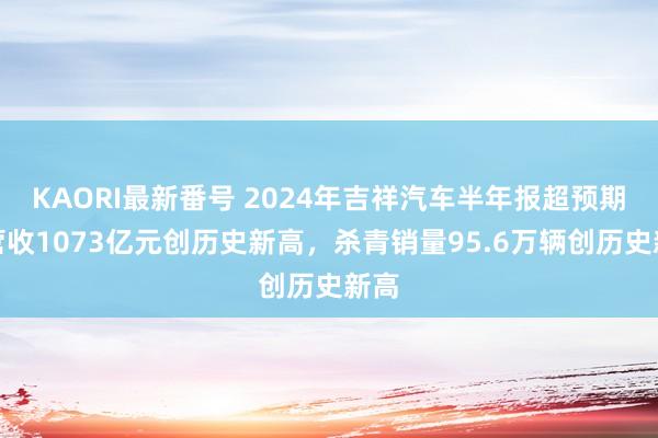 KAORI最新番号 2024年吉祥汽车半年报超预期：营收1073亿元创历史新高，杀青销量95.6万辆创历史新高