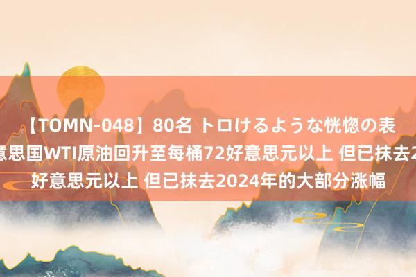 【TOMN-048】80名 トロけるような恍惚の表情 クンニ激昇天 好意思国WTI原油回升至每桶72好意思元以上 但已抹去2024年的大部分涨幅