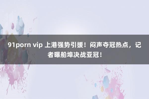 91porn vip 上港强势引援！闷声夺冠热点，记者曝船埠决战亚冠！