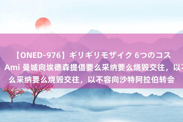 【ONED-976】ギリギリモザイク 6つのコスチュームでパコパコ！ Ami 曼城向埃德森提倡要么采纳要么烧毁交往，以不容向沙特阿拉伯转会