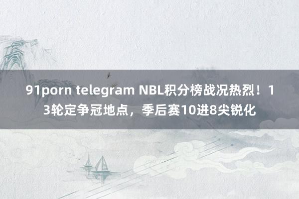 91porn telegram NBL积分榜战况热烈！13轮定争冠地点，季后赛10进8尖锐化