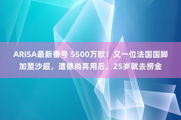 ARISA最新番号 5500万欧！又一位法国国脚加盟沙超，遭德尚弃用后，25岁就去捞金