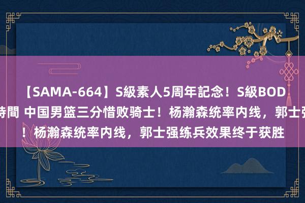 【SAMA-664】S級素人5周年記念！S級BODY中出しBEST30 8時間 中国男篮三分惜败骑士！杨瀚森统率内线，郭士强练兵效果终于获胜