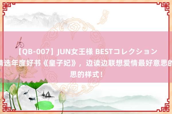 【QB-007】JUN女王様 BESTコレクション 剪辑精选年度好书《皇子妃》，边读边联想爱情最好意思的样式！