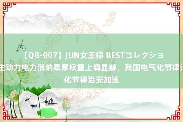 【QB-007】JUN女王様 BESTコレクション 可再生动力电力消纳牵累权重上调显赫，我国电气化节律治安加速