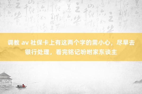 调教 av 社保卡上有这两个字的需小心，尽早去银行处理，看完铭记吩咐家东谈主