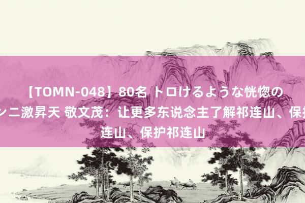 【TOMN-048】80名 トロけるような恍惚の表情 クンニ激昇天 敬文茂：让更多东说念主了解祁连山、保护祁连山