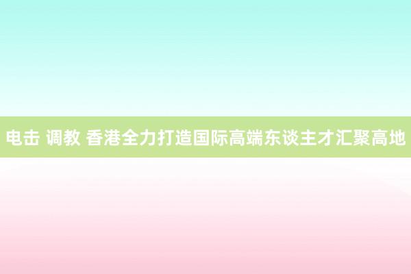 电击 调教 香港全力打造国际高端东谈主才汇聚高地