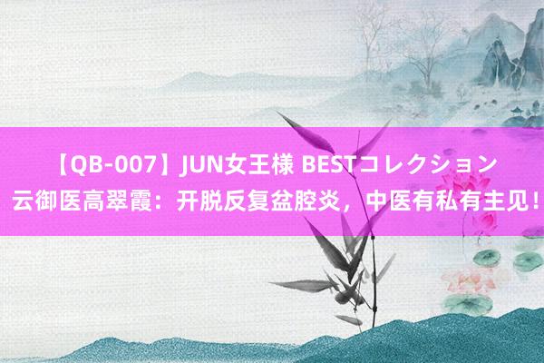 【QB-007】JUN女王様 BESTコレクション 云御医高翠霞：开脱反复盆腔炎，中医有私有主见！