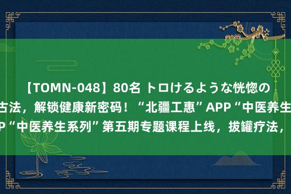 【TOMN-048】80名 トロけるような恍惚の表情 クンニ激昇天 传承古法，解锁健康新密码！“北疆工惠”APP“中医养生系列”第五期专题课程上线，拔罐疗法，健康垂手而得！