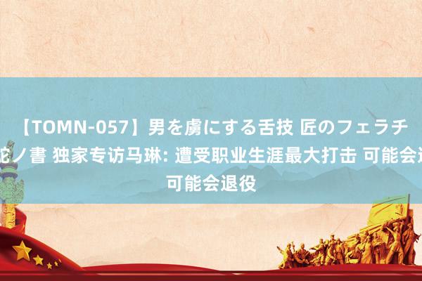 【TOMN-057】男を虜にする舌技 匠のフェラチオ 蛇ノ書 独家专访马琳: 遭受职业生涯最大打击 可能会退役