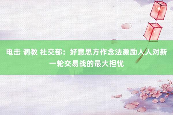 电击 调教 社交部：好意思方作念法激励人人对新一轮交易战的最大担忧