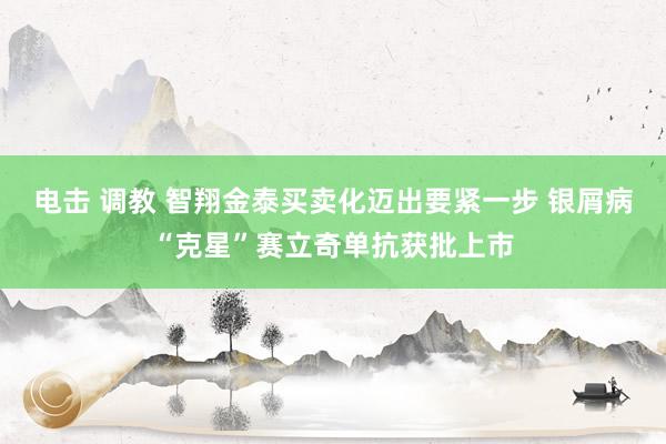 电击 调教 智翔金泰买卖化迈出要紧一步 银屑病“克星”赛立奇单抗获批上市