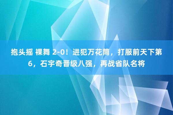 抱头摇 裸舞 2-0！进犯万花筒，打服前天下第6，石宇奇晋级八强，再战省队名将