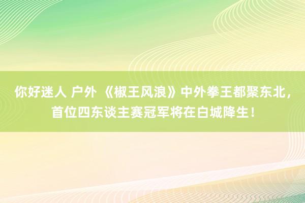 你好迷人 户外 《椒王风浪》中外拳王都聚东北，首位四东谈主赛冠军将在白城降生！