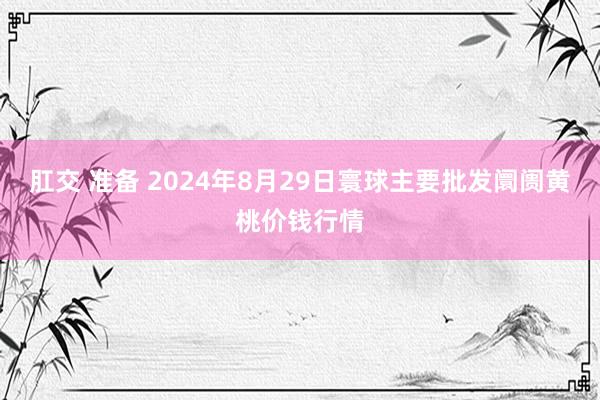 肛交 准备 2024年8月29日寰球主要批发阛阓黄桃价钱行情