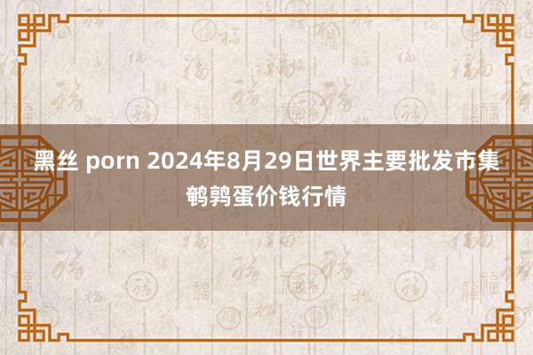 黑丝 porn 2024年8月29日世界主要批发市集鹌鹑蛋价钱行情