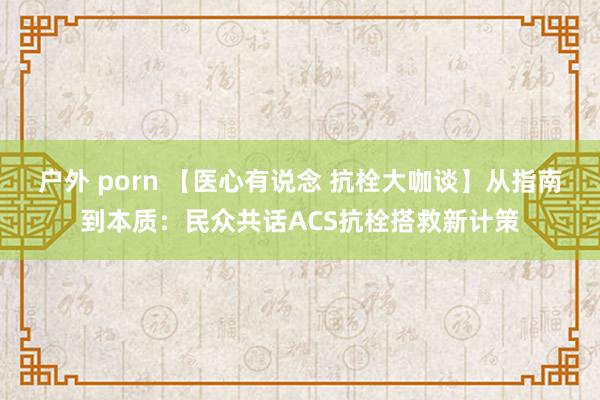 户外 porn 【医心有说念 抗栓大咖谈】从指南到本质：民众共话ACS抗栓搭救新计策