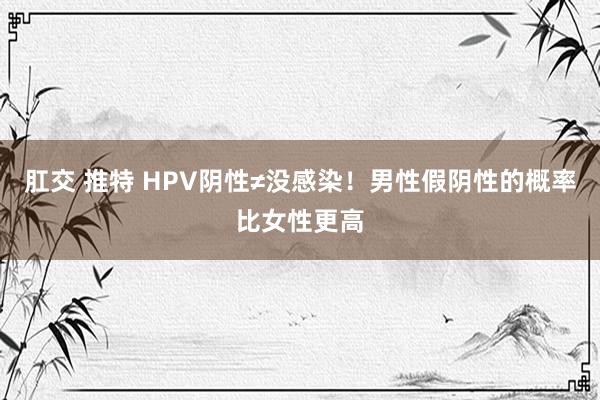 肛交 推特 HPV阴性≠没感染！男性假阴性的概率比女性更高