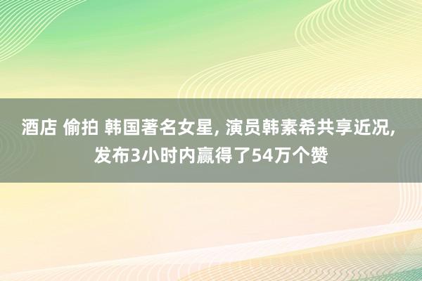 酒店 偷拍 韩国著名女星， 演员韩素希共享近况， 发布3小时内赢得了54万个赞