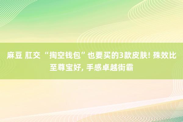 麻豆 肛交 “掏空钱包”也要买的3款皮肤! 殊效比至尊宝好， 手感卓越街霸