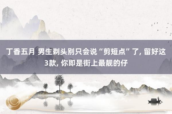 丁香五月 男生剃头别只会说“剪短点”了， 留好这3款， 你即是街上最靓的仔