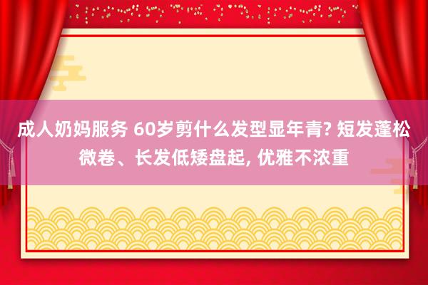 成人奶妈服务 60岁剪什么发型显年青? 短发蓬松微卷、长发低矮盘起， 优雅不浓重