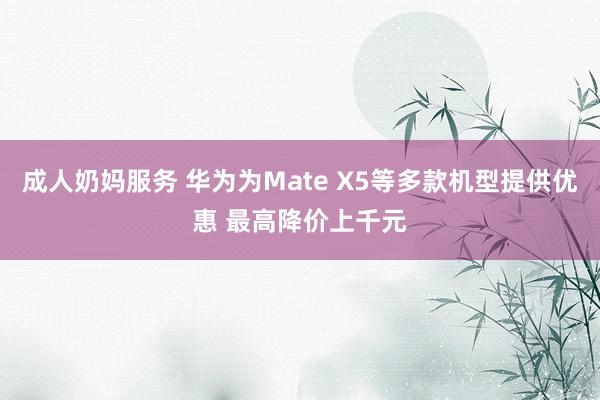 成人奶妈服务 华为为Mate X5等多款机型提供优惠 最高降价上千元