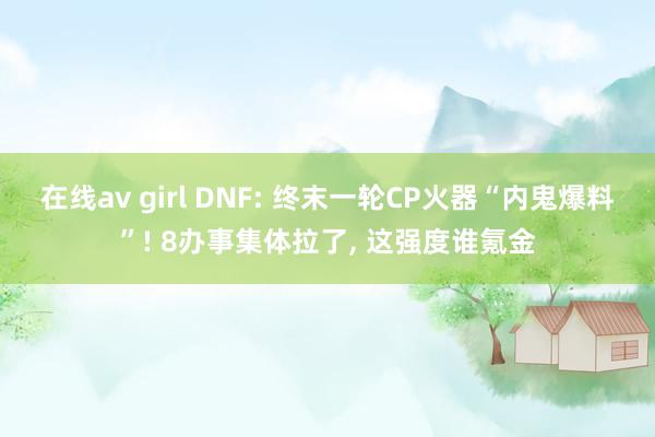 在线av girl DNF: 终末一轮CP火器“内鬼爆料”! 8办事集体拉了， 这强度谁氪金