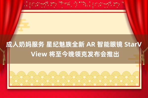 成人奶妈服务 星纪魅族全新 AR 智能眼镜 StarV View 将至今晚领克发布会推出