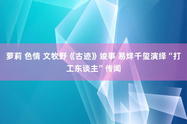 萝莉 色情 文牧野《古迹》竣事 易烊千玺演绎“打工东谈主”传闻