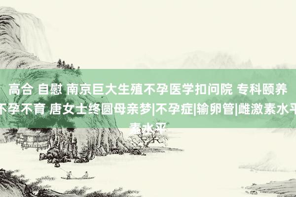 高合 自慰 南京巨大生殖不孕医学扣问院 专科颐养不孕不育 唐女士终圆母亲梦|不孕症|输卵管|雌激素水平