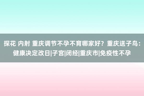 探花 内射 重庆调节不孕不育哪家好？重庆送子鸟：健康决定改日|子宫|闭经|重庆市|免疫性不孕