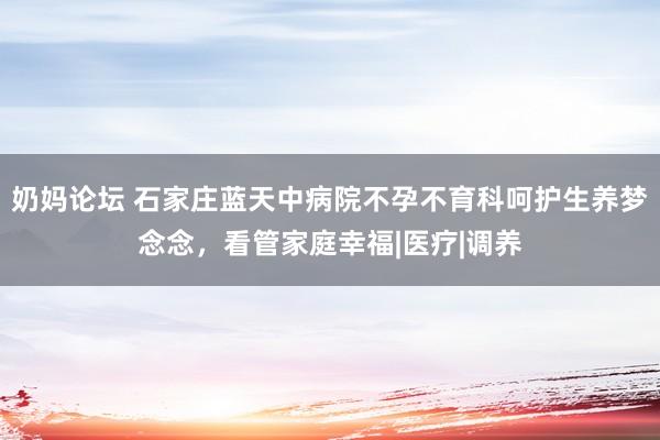 奶妈论坛 石家庄蓝天中病院不孕不育科呵护生养梦念念，看管家庭幸福|医疗|调养