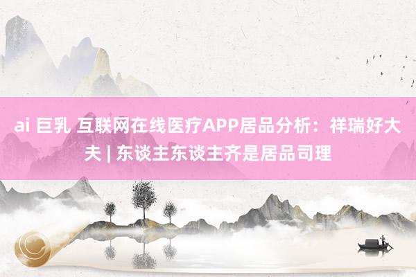 ai 巨乳 互联网在线医疗APP居品分析：祥瑞好大夫 | 东谈主东谈主齐是居品司理