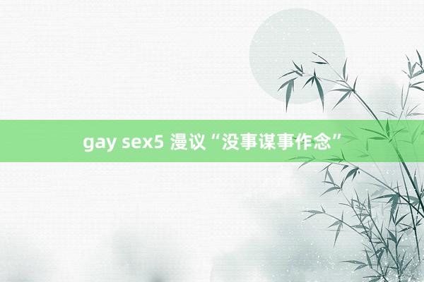 gay sex5 漫议“没事谋事作念”