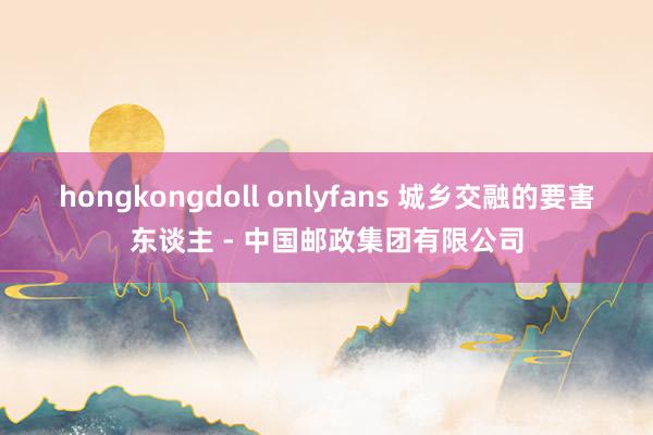 hongkongdoll onlyfans 城乡交融的要害东谈主 - 中国邮政集团有限公司