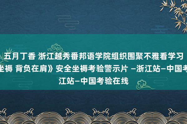 五月丁香 浙江越秀番邦语学院组织围聚不雅看学习《安全坐褥 背负在肩》安全坐褥考验警示片 —浙江站—中国考验在线