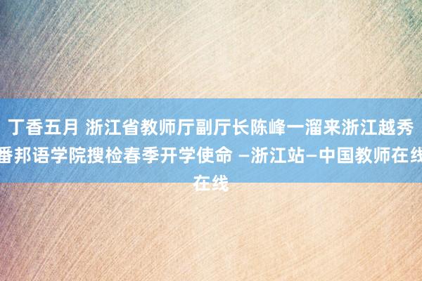 丁香五月 浙江省教师厅副厅长陈峰一溜来浙江越秀番邦语学院搜检春季开学使命 —浙江站—中国教师在线