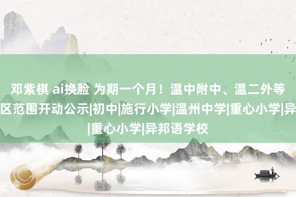 邓紫棋 ai换脸 为期一个月！温中附中、温二外等学校施教区范围开动公示|初中|施行小学|温州中学|重心小学|异邦语学校