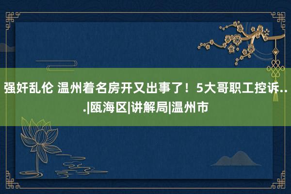 强奸乱伦 温州着名房开又出事了！5大哥职工控诉...|瓯海区|讲解局|温州市