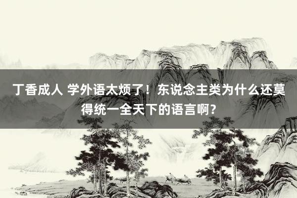 丁香成人 学外语太烦了！东说念主类为什么还莫得统一全天下的语言啊？