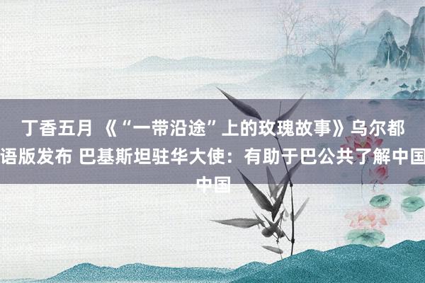 丁香五月 《“一带沿途”上的玫瑰故事》乌尔都语版发布 巴基斯坦驻华大使：有助于巴公共了解中国