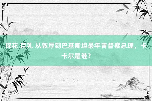 探花 巨乳 从敦厚到巴基斯坦最年青督察总理，卡卡尔是谁？