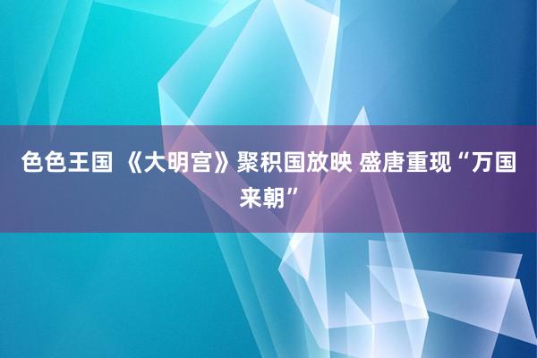 色色王国 《大明宫》聚积国放映 盛唐重现“万国来朝”